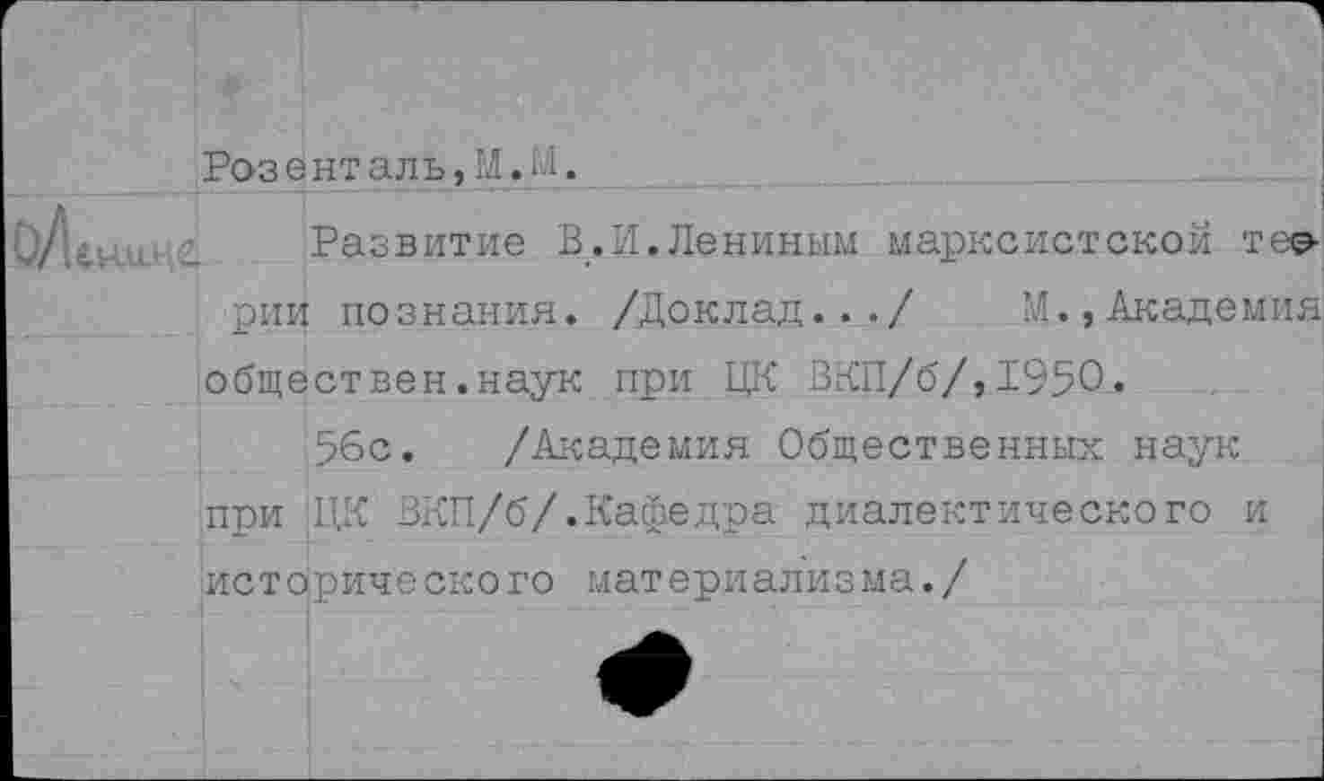 ﻿оЛ
Розенталь, М.М_.

Развитие В.И.Лениным марксистской тео-
рии познания. /Доклад.../
обществен.наук при ЦК ЗКП/б/,195О.
56с. /Академия Общественных наук
при ЦК ЗКП/б/.Кафедра диалектического исторического материализма./
и